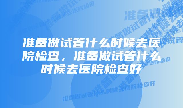 准备做试管什么时候去医院检查，准备做试管什么时候去医院检查好