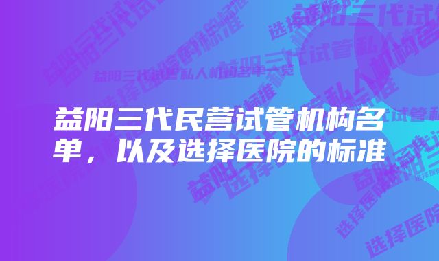 益阳三代民营试管机构名单，以及选择医院的标准