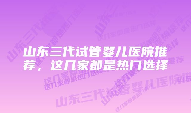 山东三代试管婴儿医院推荐，这几家都是热门选择