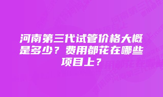 河南第三代试管价格大概是多少？费用都花在哪些项目上？