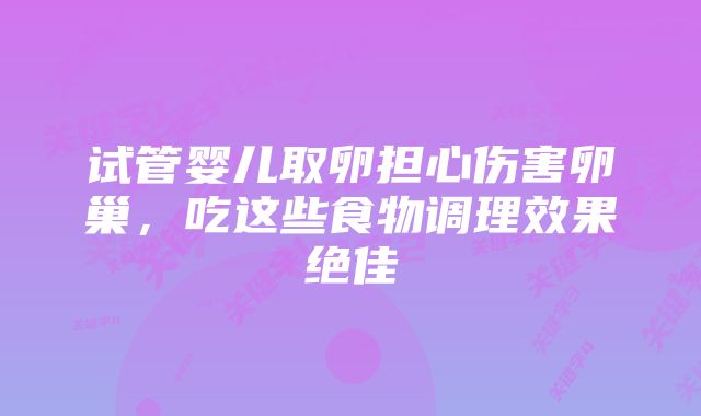 试管婴儿取卵担心伤害卵巢，吃这些食物调理效果绝佳