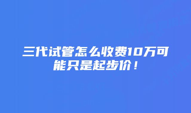 三代试管怎么收费10万可能只是起步价！