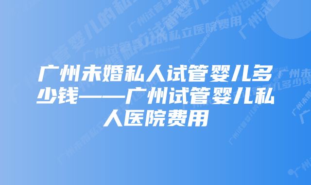 广州未婚私人试管婴儿多少钱——广州试管婴儿私人医院费用