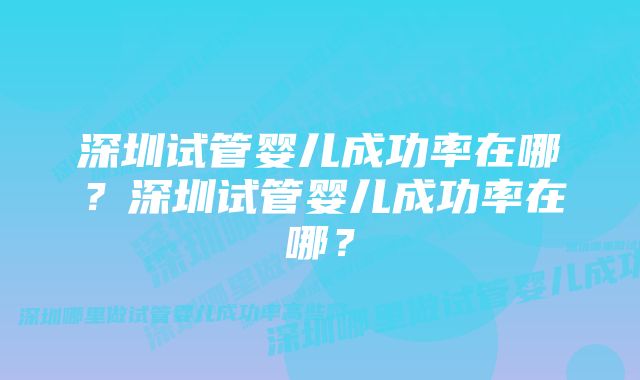 深圳试管婴儿成功率在哪？深圳试管婴儿成功率在哪？