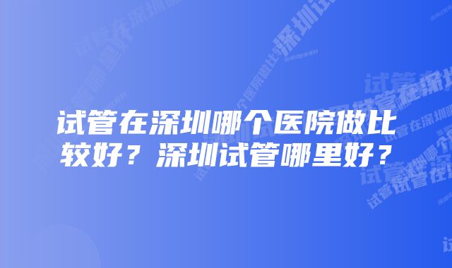 试管在深圳哪个医院做比较好？深圳试管哪里好？