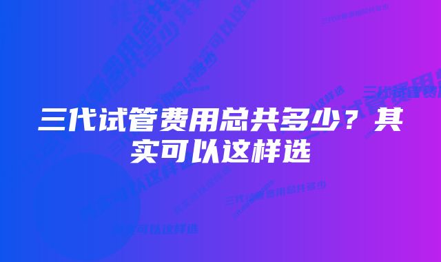 三代试管费用总共多少？其实可以这样选