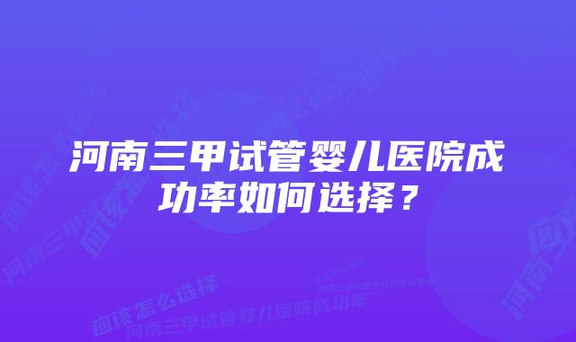 河南三甲试管婴儿医院成功率如何选择？