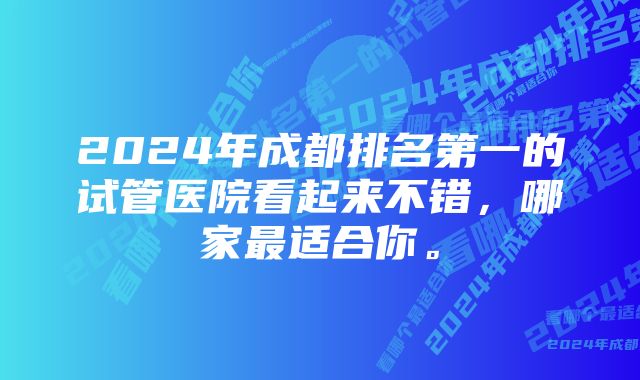 2024年成都排名第一的试管医院看起来不错，哪家最适合你。