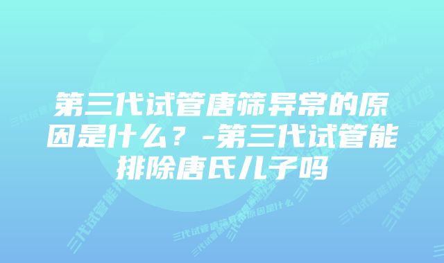 第三代试管唐筛异常的原因是什么？-第三代试管能排除唐氏儿子吗