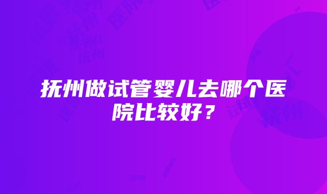 抚州做试管婴儿去哪个医院比较好？