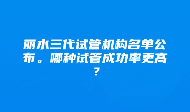 丽水三代试管机构名单公布。哪种试管成功率更高？