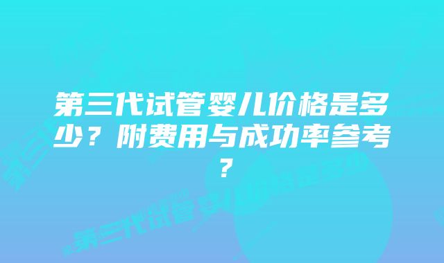 第三代试管婴儿价格是多少？附费用与成功率参考？