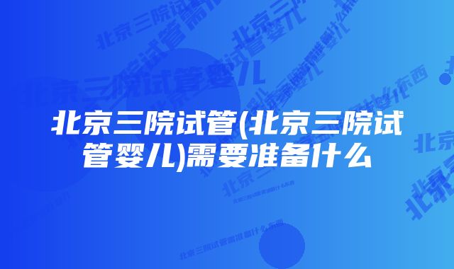 北京三院试管(北京三院试管婴儿)需要准备什么