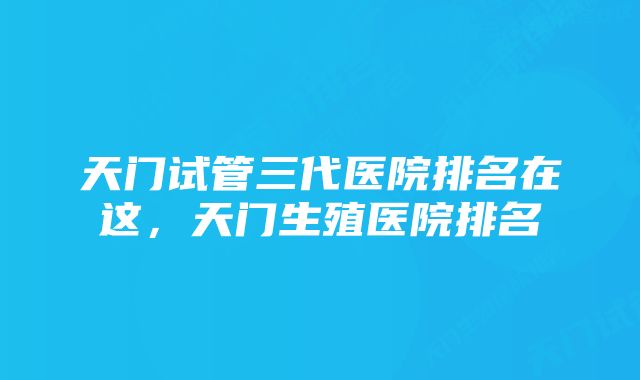 天门试管三代医院排名在这，天门生殖医院排名