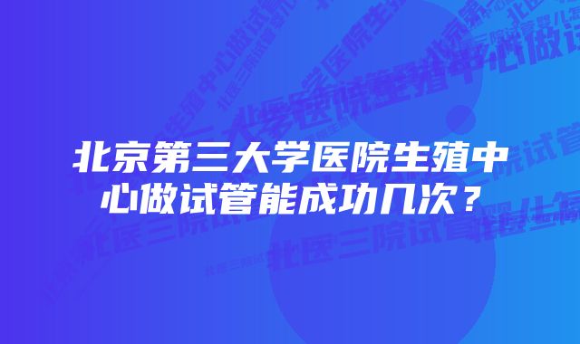 北京第三大学医院生殖中心做试管能成功几次？