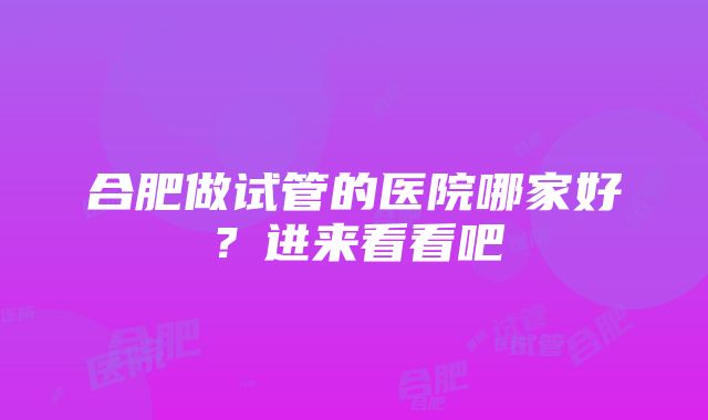 合肥做试管的医院哪家好？进来看看吧