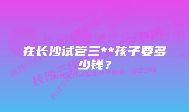 在长沙试管三**孩子要多少钱？