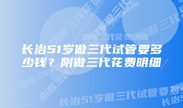 长治51岁做三代试管要多少钱？附做三代花费明细