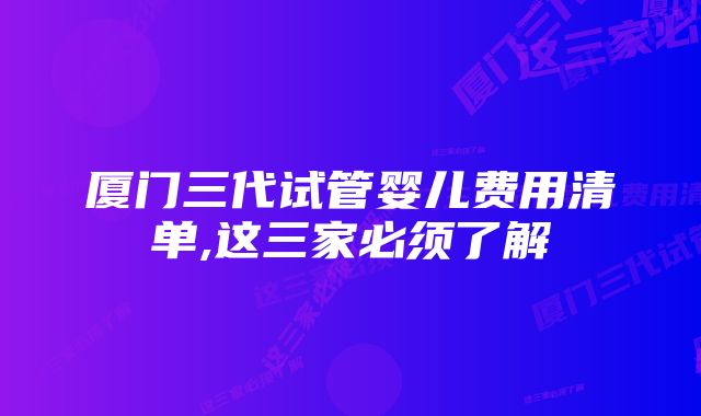 厦门三代试管婴儿费用清单,这三家必须了解