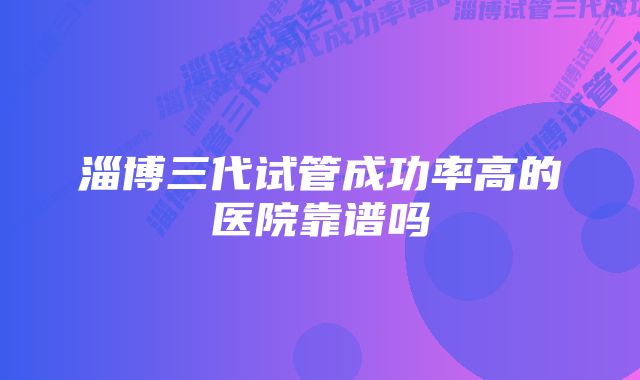 淄博三代试管成功率高的医院靠谱吗