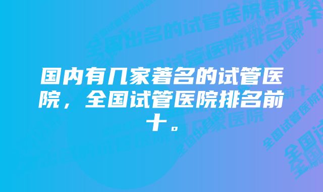 国内有几家著名的试管医院，全国试管医院排名前十。