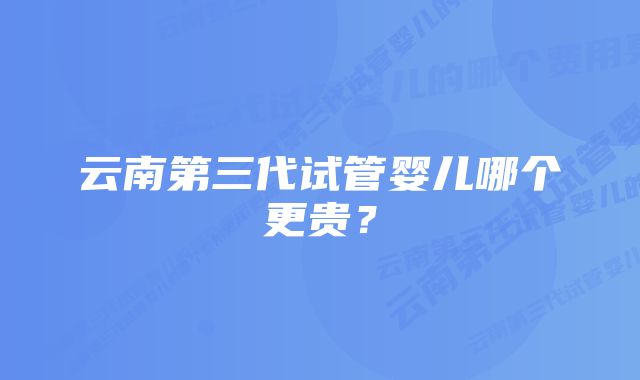 云南第三代试管婴儿哪个更贵？