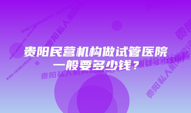 贵阳民营机构做试管医院一般要多少钱？