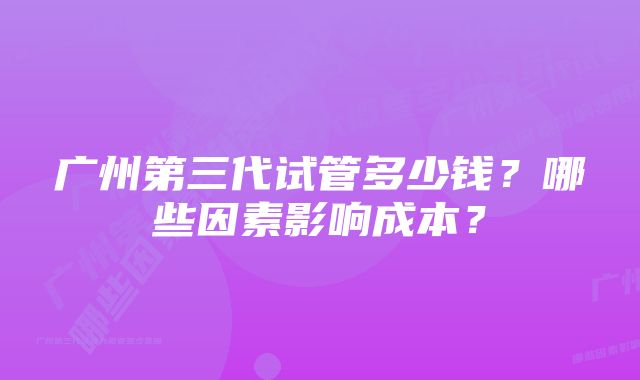 广州第三代试管多少钱？哪些因素影响成本？