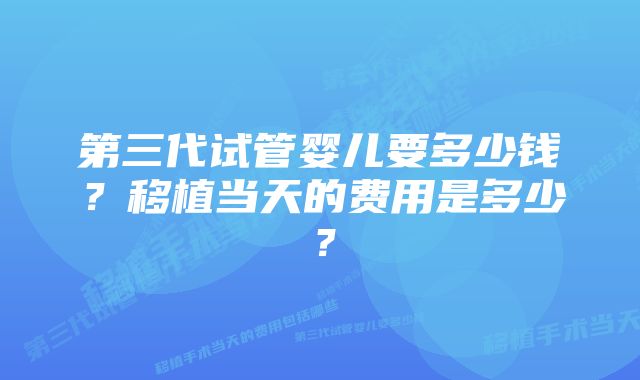 第三代试管婴儿要多少钱？移植当天的费用是多少？