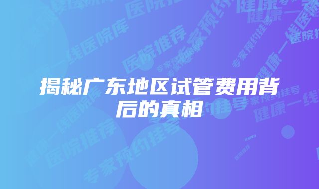 揭秘广东地区试管费用背后的真相