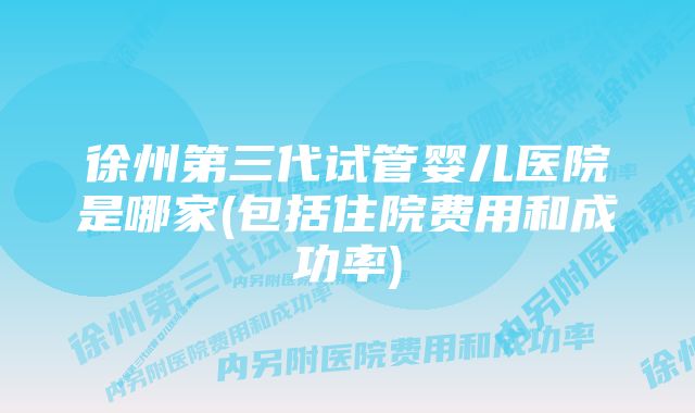 徐州第三代试管婴儿医院是哪家(包括住院费用和成功率)