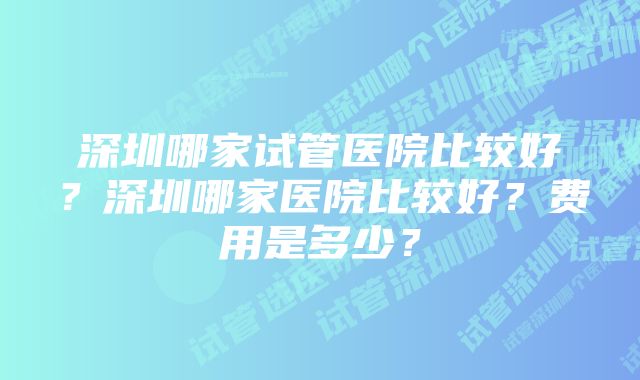 深圳哪家试管医院比较好？深圳哪家医院比较好？费用是多少？