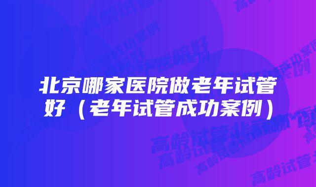 北京哪家医院做老年试管好（老年试管成功案例）