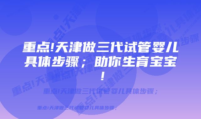 重点!天津做三代试管婴儿具体步骤；助你生育宝宝！