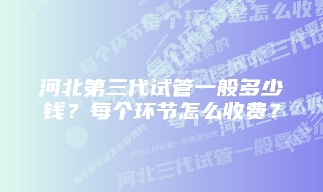 河北第三代试管一般多少钱？每个环节怎么收费？