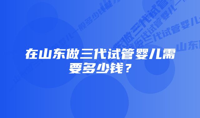 在山东做三代试管婴儿需要多少钱？