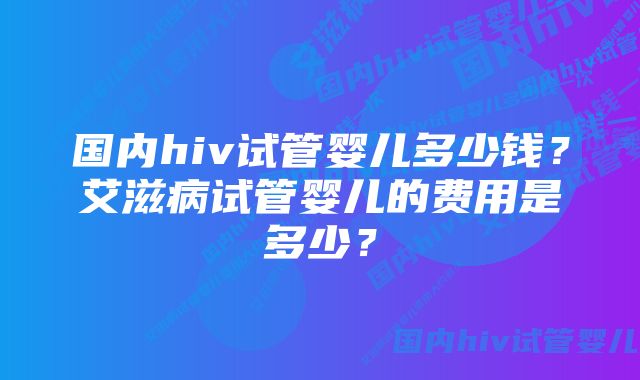 国内hiv试管婴儿多少钱？艾滋病试管婴儿的费用是多少？