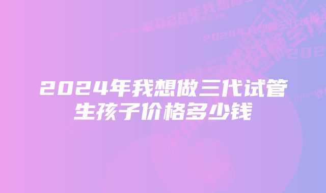 2024年我想做三代试管生孩子价格多少钱