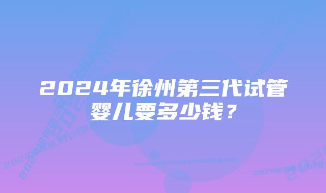 2024年徐州第三代试管婴儿要多少钱？