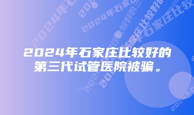 2024年石家庄比较好的第三代试管医院被骗。