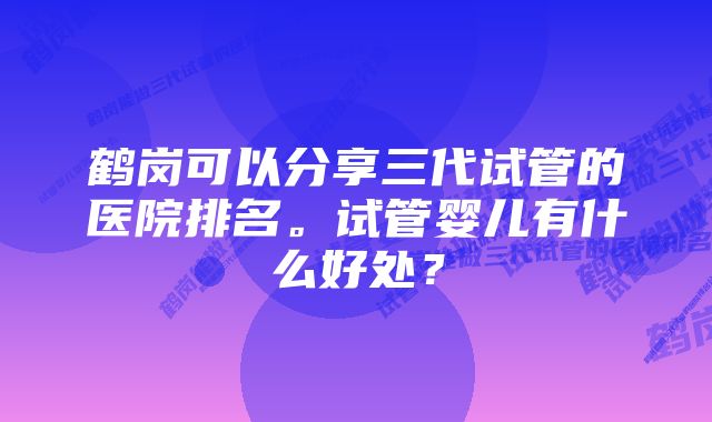 鹤岗可以分享三代试管的医院排名。试管婴儿有什么好处？