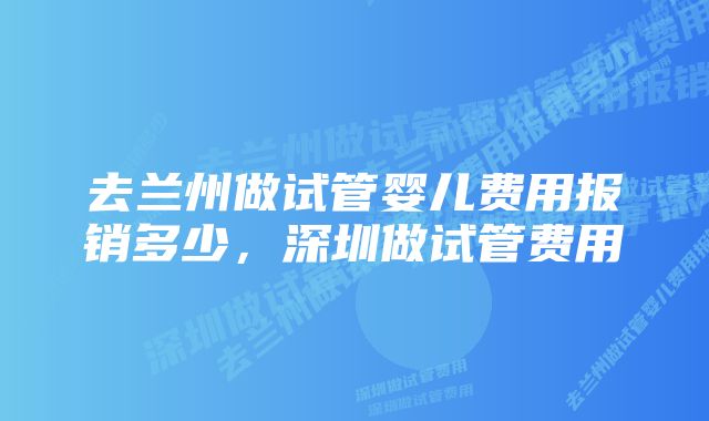 去兰州做试管婴儿费用报销多少，深圳做试管费用