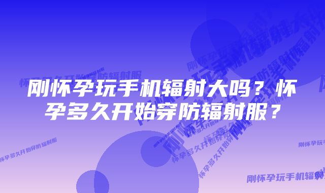 刚怀孕玩手机辐射大吗？怀孕多久开始穿防辐射服？