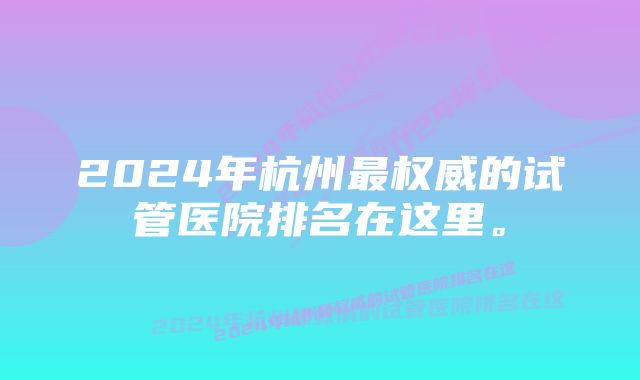 2024年杭州最权威的试管医院排名在这里。