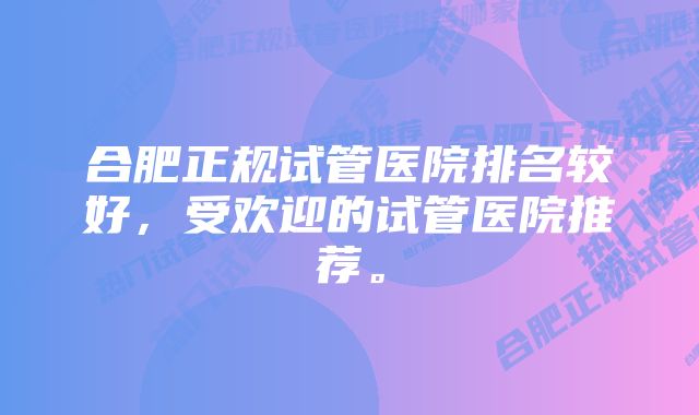 合肥正规试管医院排名较好，受欢迎的试管医院推荐。