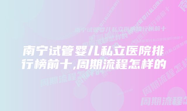 南宁试管婴儿私立医院排行榜前十,周期流程怎样的