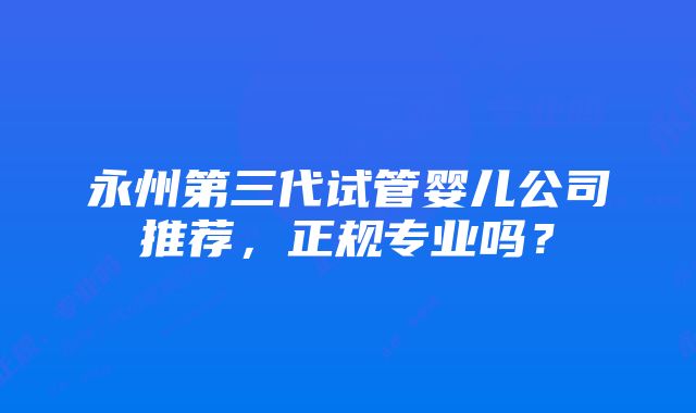 永州第三代试管婴儿公司推荐，正规专业吗？