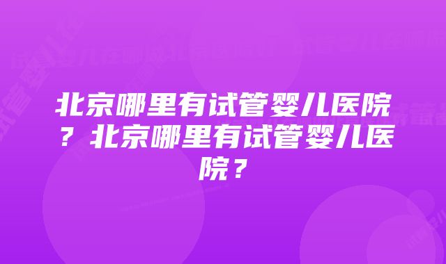 北京哪里有试管婴儿医院？北京哪里有试管婴儿医院？