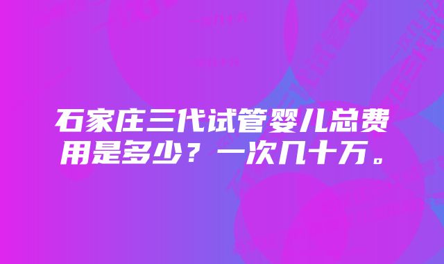 石家庄三代试管婴儿总费用是多少？一次几十万。