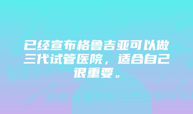 已经宣布格鲁吉亚可以做三代试管医院，适合自己很重要。